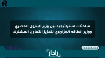 مباحثات استراتيجية بين وزير البترول المصري ووزير الطاقة الجزائري لتعزيز التعاون المشترك